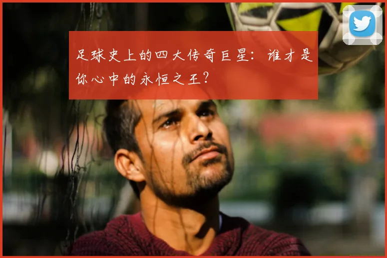 足球史上的四大传奇巨星：谁才是你心中的永恒之王？
