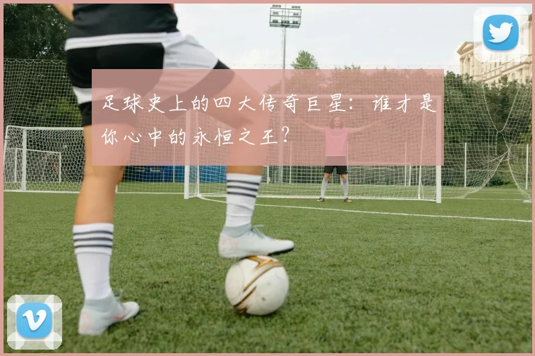 足球史上的四大传奇巨星:谁才是你心中的永恒之王?