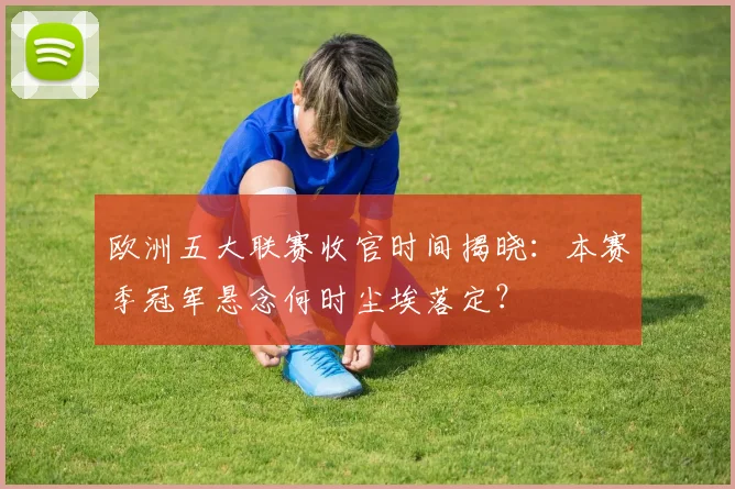 欧洲五大联赛收官时间揭晓:本赛季冠军悬念何时尘埃落定?