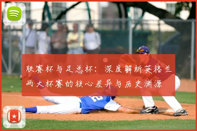联赛杯与足总杯：深度解析英格兰两大杯赛的核心差异与历史渊源