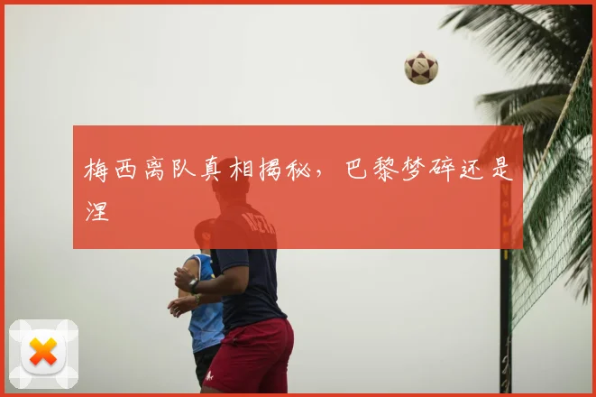 梅西离队真相揭秘，巴黎梦碎还是涅槃